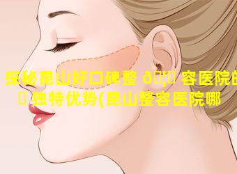 探秘昆山好口碑整 🦅 容医院的 ☘ 独特优势(昆山整容医院哪家好啊)